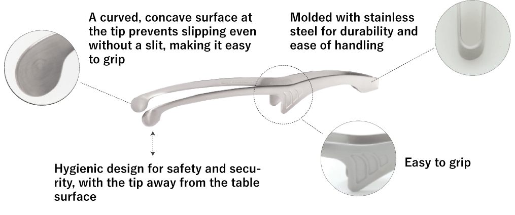A curved, concave surface at the tip prevents slipping even without a slit, making it easy to grip/Hygienic design for safety and security, with the tip away from the table surface/Easy to grip/Molded with stainless steel for durability and ease of handling